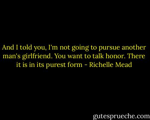 And I told you, I'm not going to pursue another man's girlfriend. You want to talk honor. There it is in its purest form - Richelle Mead