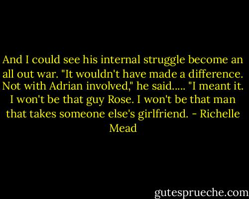 And I could see his internal struggle become an all out war. "It wouldn't have made a difference. Not with Adrian involved," he said..... "I meant it. I won't be that guy Rose. I won't be that man that takes someone else's girlfriend. - Richelle Mead
