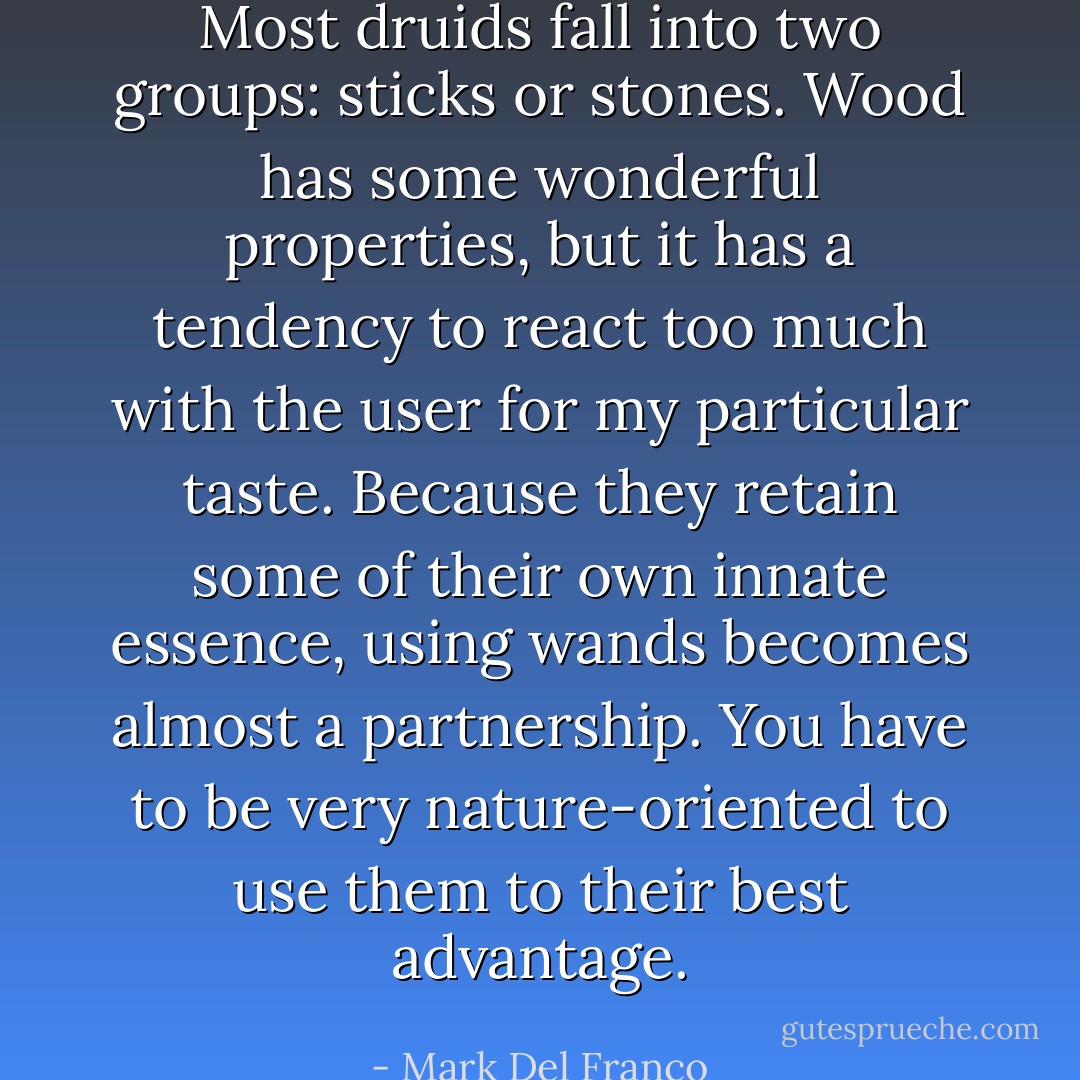 Most druids fall into two groups: sticks or stones. Wood has some wonderful properties, but it has a tendency to react too much with the user for my particular taste. Because they retain some of their own innate essence, using wands becomes almost a partnership. You have to be very nature-oriented to use them to their best advantage. - Mark Del Franco