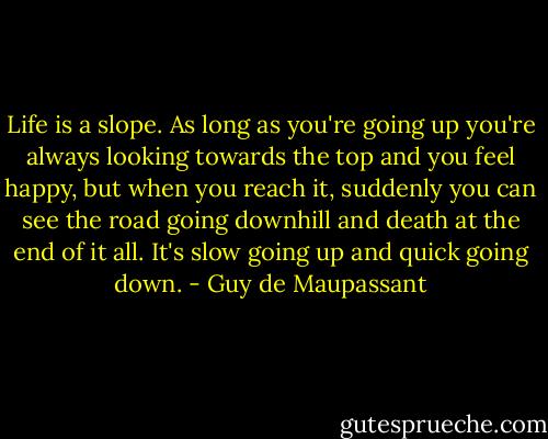 Life is a slope. As long as you're going up you're always looking towards the top and you feel happy, but when you reach it, suddenly you can see the road going downhill and death at the end of it all. It's slow going up and quick going down. - Guy de Maupassant