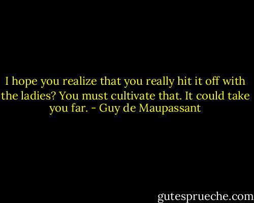 I hope you realize that you really hit it off with the ladies? You must cultivate that. It could take you far. - Guy de Maupassant
