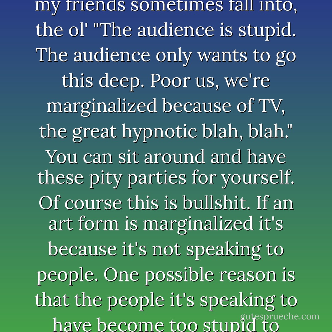 Literary fiction and poetry are real marginalized right now. There's a fallacy that some of my friends sometimes fall into, the ol' "The audience is stupid. The audience only wants to go this deep. Poor us, we're marginalized because of TV, the great hypnotic blah, blah." You can sit around and have these pity parties for yourself. Of course this is bullshit. If an art form is marginalized it's because it's not speaking to people. One possible reason is that the people it's speaking to have become too stupid to appreciate it. That seems a little easy to me. - David Foster Wallace