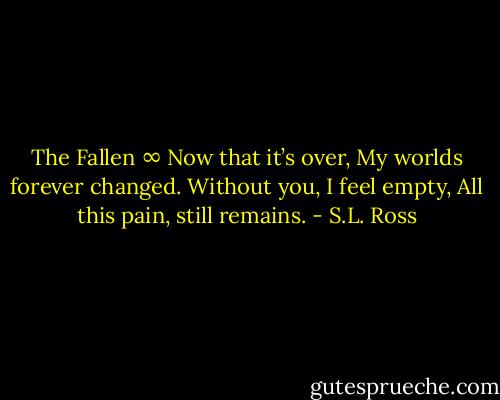 The Fallen<br />∞<br />Now that it’s over,<br />My worlds forever changed.<br />Without you, I feel empty,<br />All this pain, still remains. - S.L. Ross