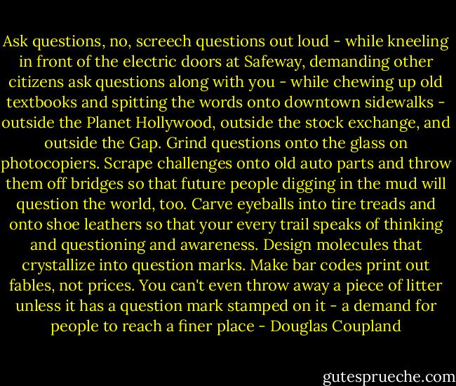 Ask questions, no, screech questions out loud - while kneeling in front of the electric doors at Safeway, demanding other citizens ask questions along with you - while chewing up old textbooks and spitting the words onto downtown sidewalks - outside the Planet Hollywood, outside the stock exchange, and outside the Gap. Grind questions onto the glass on photocopiers. Scrape challenges onto old auto parts and throw them off bridges so that future people digging in the mud will question the world, too. Carve eyeballs into tire treads and onto shoe leathers so that your every trail speaks of thinking and questioning and awareness. Design molecules that crystallize into question marks. Make bar codes print out fables, not prices. You can't even throw away a piece of litter unless it has a question mark stamped on it - a demand for people to reach a finer place - Douglas Coupland