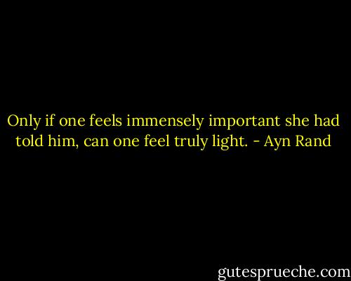 Only if one feels immensely important she had told him, can one feel truly light. - Ayn Rand