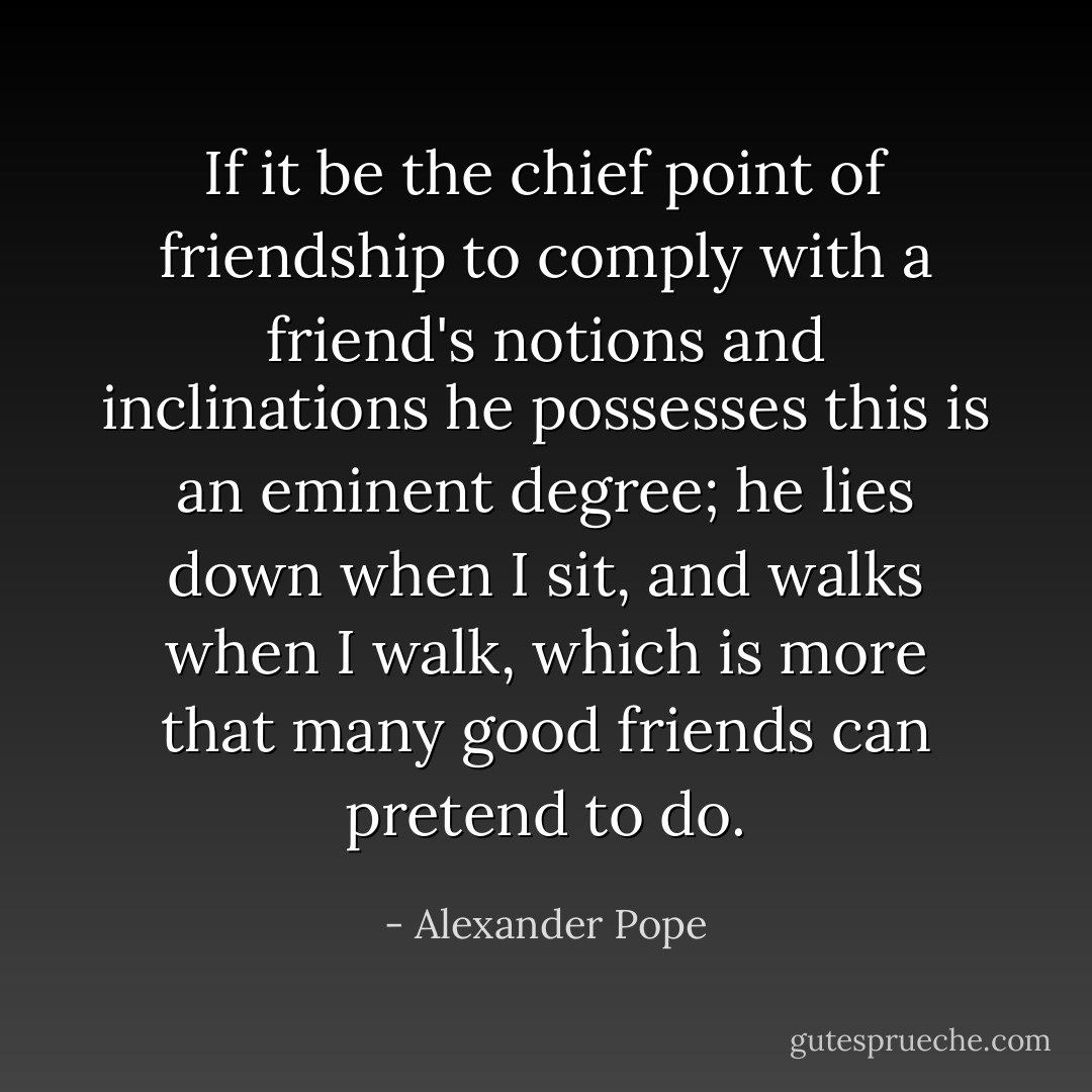 If it be the chief point of friendship to comply with a friend's notions and inclinations he possesses this is an eminent degree; he lies down when I sit, and walks when I walk, which is more that many good friends can pretend to do. - Alexander Pope