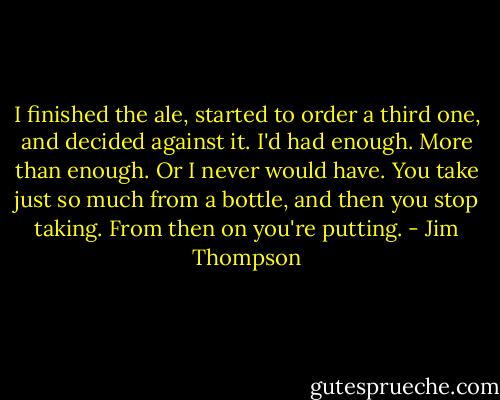 I finished the ale, started to order a third one, and decided against it. I'd had enough. More than enough. Or I never would have. You take just so much from a bottle, and then you stop taking. From then on you're putting. - Jim Thompson