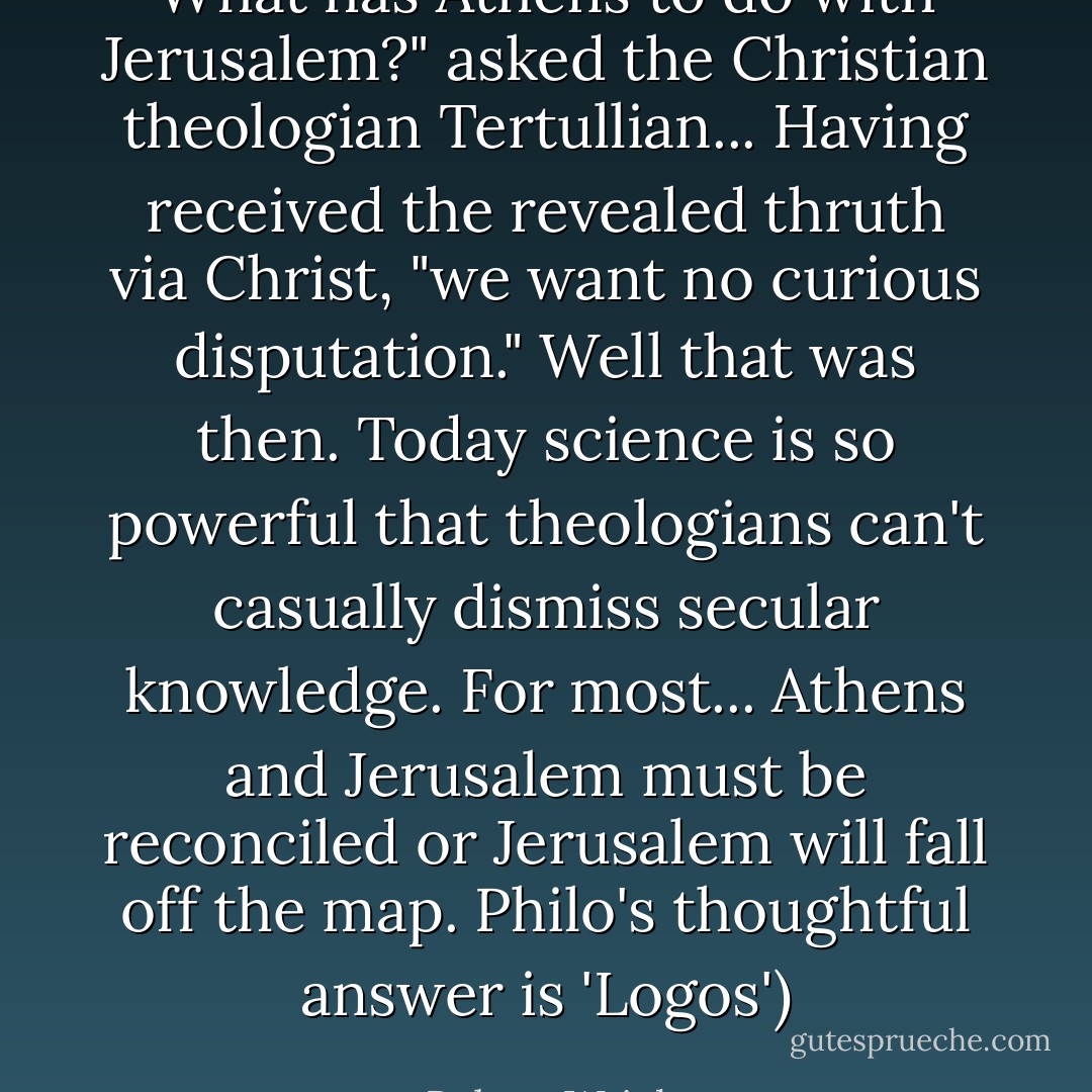 What has Athens to do with Jerusalem?" asked the Christian theologian Tertullian... Having received the revealed thruth via Christ, "we want no curious disputation." Well that was then. Today science is so powerful that theologians can't casually dismiss secular knowledge. For most... Athens and Jerusalem must be reconciled or Jerusalem will fall off the map. Philo's thoughtful answer is 'Logos') - Robert Wright