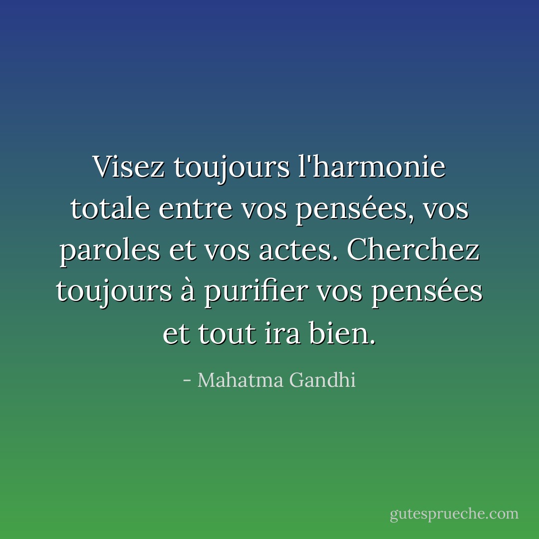 Visez toujours l'harmonie totale entre vos pensées, vos paroles et vos actes. Cherchez toujours à purifier vos pensées et tout ira bien. - Mahatma Gandhi