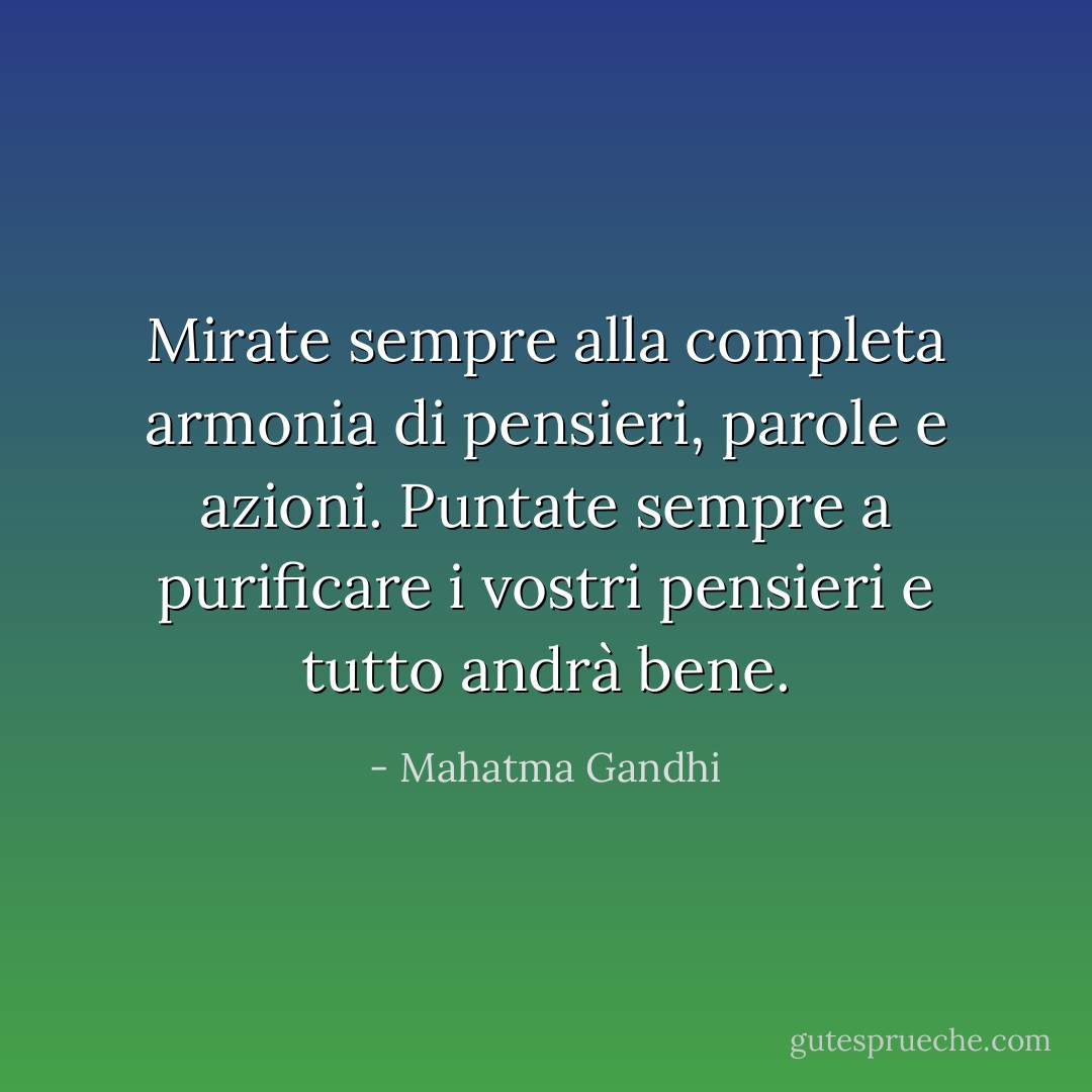 Mirate sempre alla completa armonia di pensieri, parole e azioni. Puntate sempre a purificare i vostri pensieri e tutto andrà bene. - Mahatma Gandhi