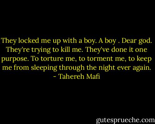 They locked me up with a boy. A boy . Dear god. They're trying to kill me. They've done it one purpose. To torture me, to torment me, to keep me from sleeping through the night ever again. - Tahereh Mafi