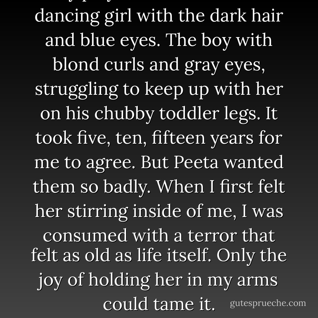 They play in the Meadow. The dancing girl with the dark hair and blue eyes. The boy with blond curls and gray eyes, struggling to keep up with her on his chubby toddler legs. It took five, ten, fifteen years for me to agree. But Peeta wanted them so badly. When I first felt her stirring inside of me, I was consumed with a terror that felt as old as life itself. Only the joy of holding her in my arms could tame it. - Suzanne Collins