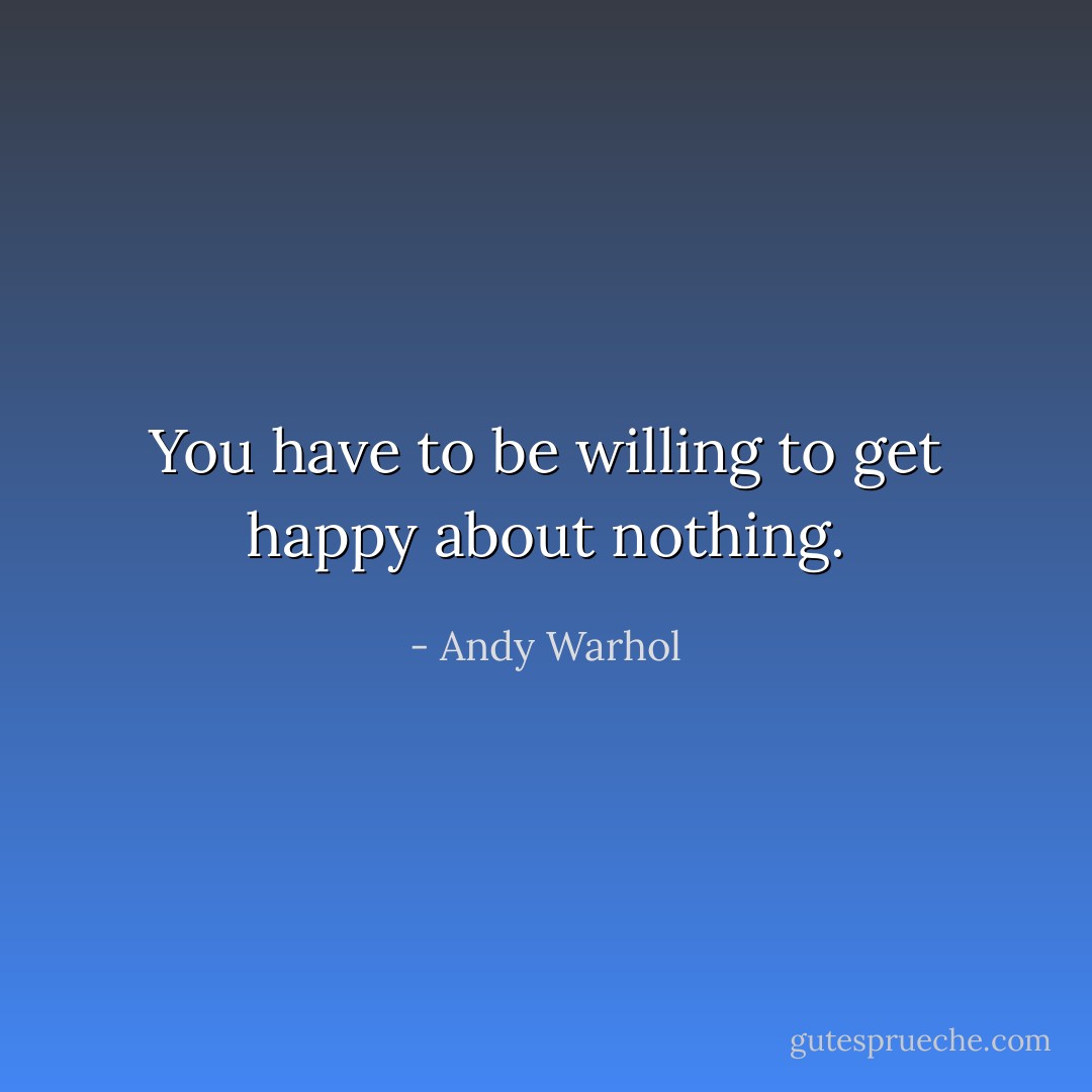 You have to be willing to get happy about nothing. - Andy Warhol