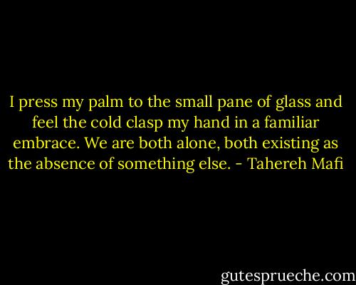 I press my palm to the small pane of glass and feel the cold clasp my hand in a familiar embrace. We are both alone, both existing as the absence of something else. - Tahereh Mafi