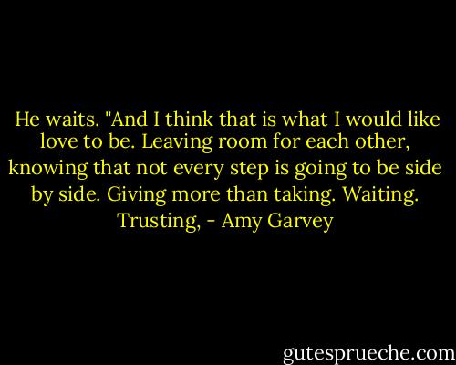  He waits.<br />"And I think that is what I would like love to be. Leaving room for each other, knowing that not every step is going to be side by side.<br />Giving more than taking. Waiting. Trusting, - Amy Garvey