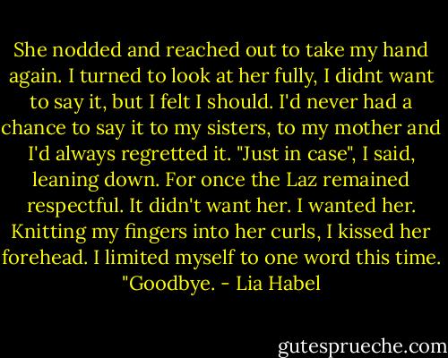 She nodded and reached out to take my hand again. I turned to look at her fully, I didnt want to say it, but I felt I should. I'd never had a chance to say it to my sisters, to my mother and I'd always regretted it. "Just in case", I said, leaning down. For once the Laz remained respectful. It didn't want her. I wanted her. Knitting my fingers into her curls, I kissed her forehead. I limited myself to one word this time. "Goodbye. - Lia Habel