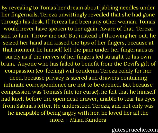 By revealing to Tomas her dream about jabbing needles under her fingernails, Tereza unwittingly revealed that she had gone through his desk. If Tereza had been any other woman, Tomas would never have spoken to her again. Aware of that, Tereza said to him, Throw me out! But instead of throwing her out, he seized her hand and kissed the tips of her fingers, because at that moment he himself felt the pain under her fingernails as surely as if the nerves of her fingers led straight to his own brain.<br /><br />Anyone who has failed to benefit from the Devil’s gift of compassion (co-feeling) will condemn Tereza coldly for her deed, because privacy is sacred and drawers containing intimate correspondence are not to be opened. But because compassion was Tomas’s fate (or curse), he felt that he himself had knelt before the open desk drawer, unable to tear his eyes from Sabina’s letter. He understood Tereza, and not only was he incapable of being angry with her, he loved her all the more. - Milan Kundera