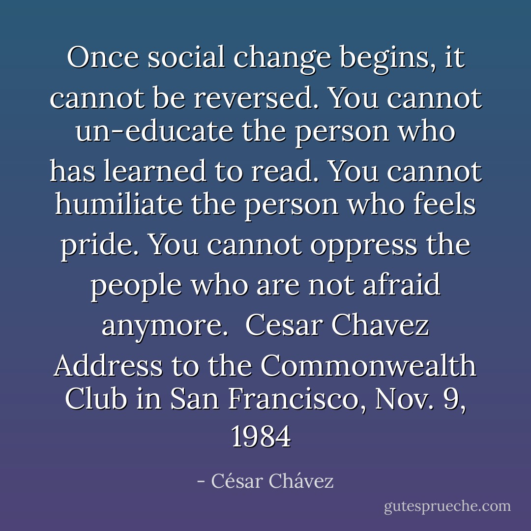 Once social change begins, it cannot be reversed. You cannot un-educate the person who has learned to read. You cannot humiliate the person who feels pride. You cannot oppress the people who are not afraid anymore.<br /><br />Cesar Chavez<br />Address to the Commonwealth Club in San Francisco, Nov. 9, 1984  - César Chávez