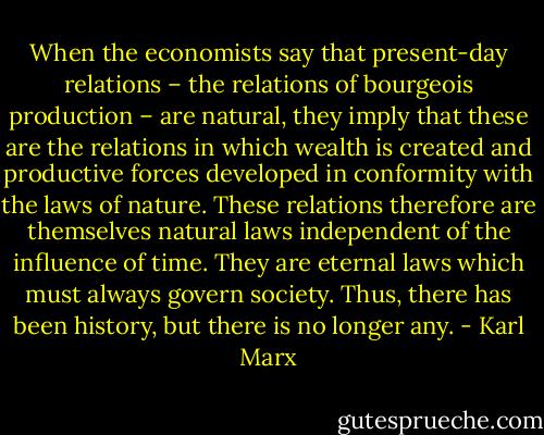 When the economists say that present-day relations – the relations of bourgeois production – are natural, they imply that these are the relations in which wealth is created and productive forces developed in conformity with the laws of nature. These relations therefore are themselves natural laws independent of the influence of time. They are eternal laws which must always govern society. Thus, there has been history, but there is no longer any. - Karl Marx