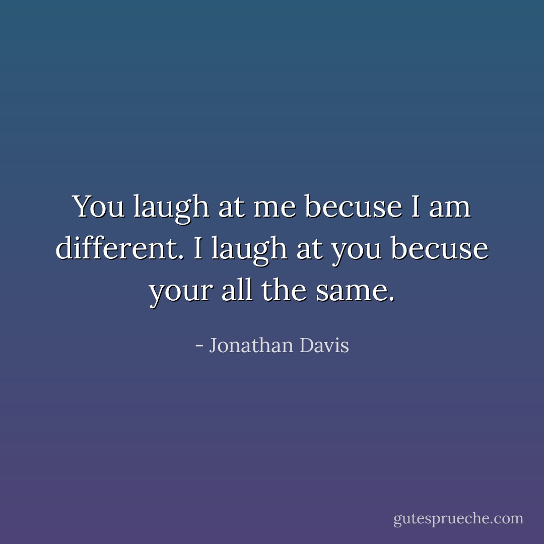 You laugh at me becuse I am different. I laugh at you becuse your all the same. - Jonathan Davis