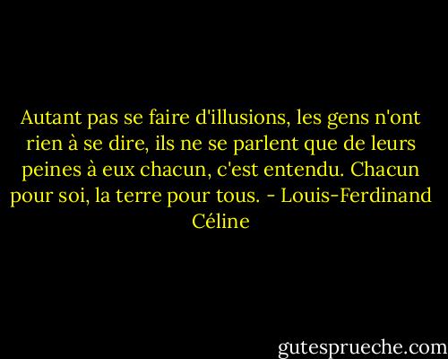 Autant pas se faire d'illusions, les gens n'ont rien à se dire, ils ne se parlent que de leurs peines à eux chacun, c'est entendu. Chacun pour soi, la terre pour tous. - Louis-Ferdinand Céline