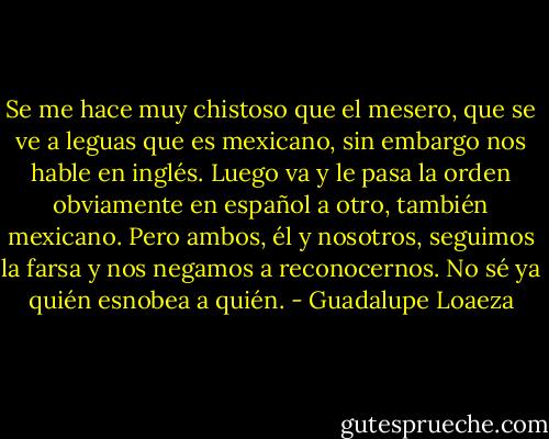 Se me hace muy chistoso que el mesero, que se ve a leguas que es mexicano, sin embargo nos hable en inglés. Luego va y le pasa la orden obviamente en español a otro, también mexicano. Pero ambos, él y nosotros, seguimos la farsa y nos negamos a reconocernos. No sé ya quién esnobea a quién. - Guadalupe Loaeza