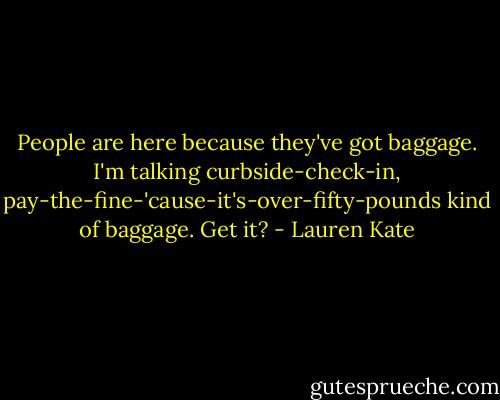 People are here because they've got baggage. I'm talking curbside-check-in, pay-the-fine-'cause-it's-over-fifty-pounds kind of baggage. Get it? - Lauren Kate