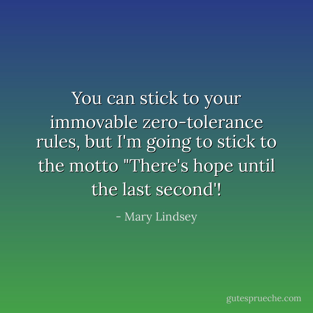 You can stick to your immovable zero-tolerance rules, but I'm going to stick to the motto "There's hope until the last second'! - Mary Lindsey