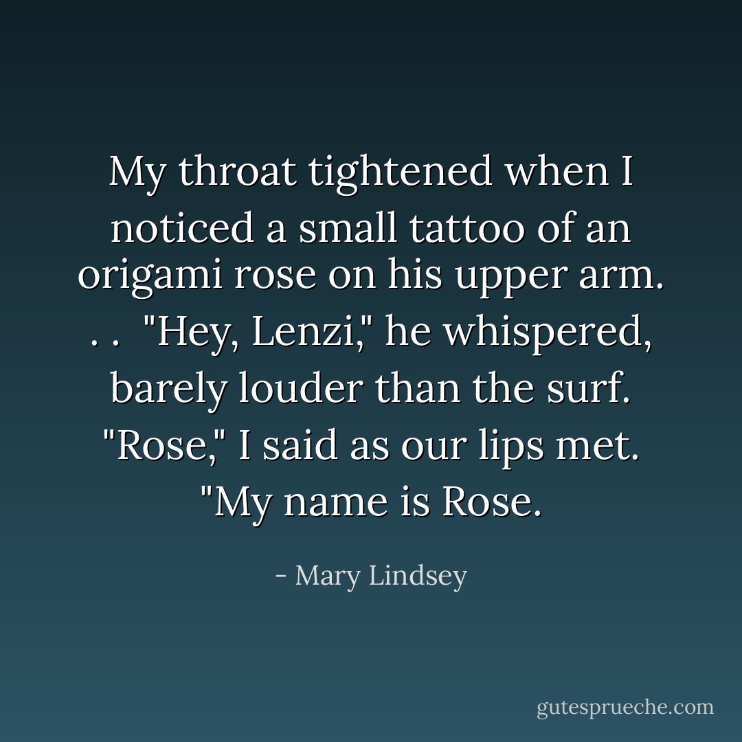 My throat tightened when I noticed a small tattoo of an origami rose on his upper arm. . . <br />"Hey, Lenzi," he whispered, barely louder than the surf.<br />"Rose," I said as our lips met. "My name is Rose. - Mary Lindsey