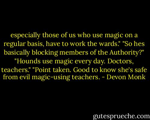 especially those of us who use magic on a regular basis, have to work the wards." "So hes basically blocking members of the Authority?" "Hounds use magic every day. Doctors, teachers." "Point taken. Good to know she's safe from evil magic-using teachers. - Devon Monk