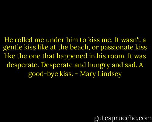 He rolled me under him to kiss me. It wasn't a gentle kiss like at the beach, or passionate kiss like the one that happened in his room. It was desperate. Desperate and hungry and sad.<br />A good-bye kiss. - Mary Lindsey
