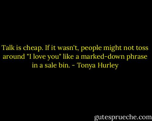 Talk is cheap. If it wasn't, people might not toss around "I love you" like a<br />marked-down phrase in a sale bin. - Tonya Hurley