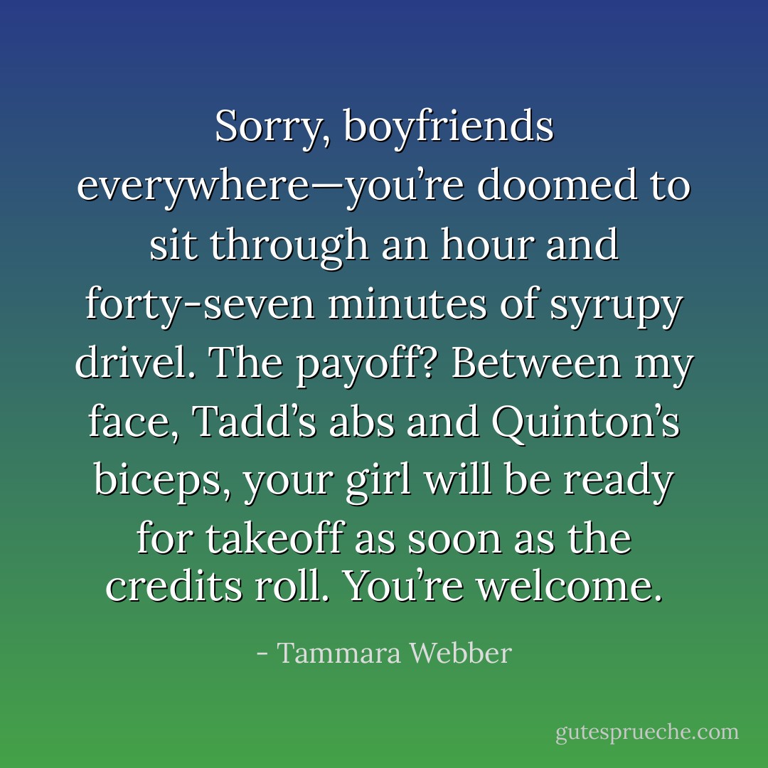 Sorry, boyfriends everywhere—you’re doomed to sit through an hour and forty-seven minutes of syrupy drivel. The payoff? Between my face, Tadd’s abs and Quinton’s biceps, your girl will be ready for takeoff as soon as the credits roll. You’re welcome. - Tammara Webber