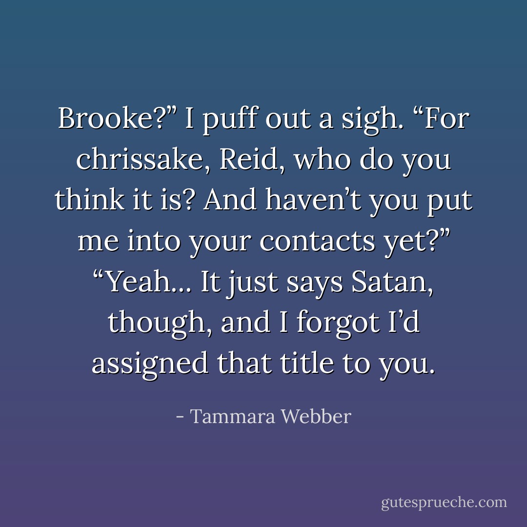 Brooke?”<br />I puff out a sigh. “For chrissake, Reid, who do you think it is? And haven’t you put me into your contacts yet?”<br />“Yeah... It just says Satan, though, and I forgot I’d assigned that title to you. - Tammara Webber