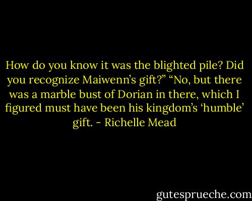 How do you know it was the blighted pile? Did you recognize Maiwenn’s gift?”<br />“No, but there was a marble bust of Dorian in there, which I figured must have been his kingdom’s ‘humble’ gift. - Richelle Mead