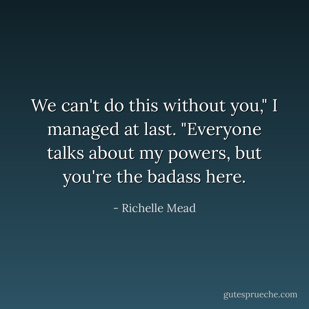We can't do this without you," I managed at last. "Everyone talks about my powers, but you're the badass here. - Richelle Mead