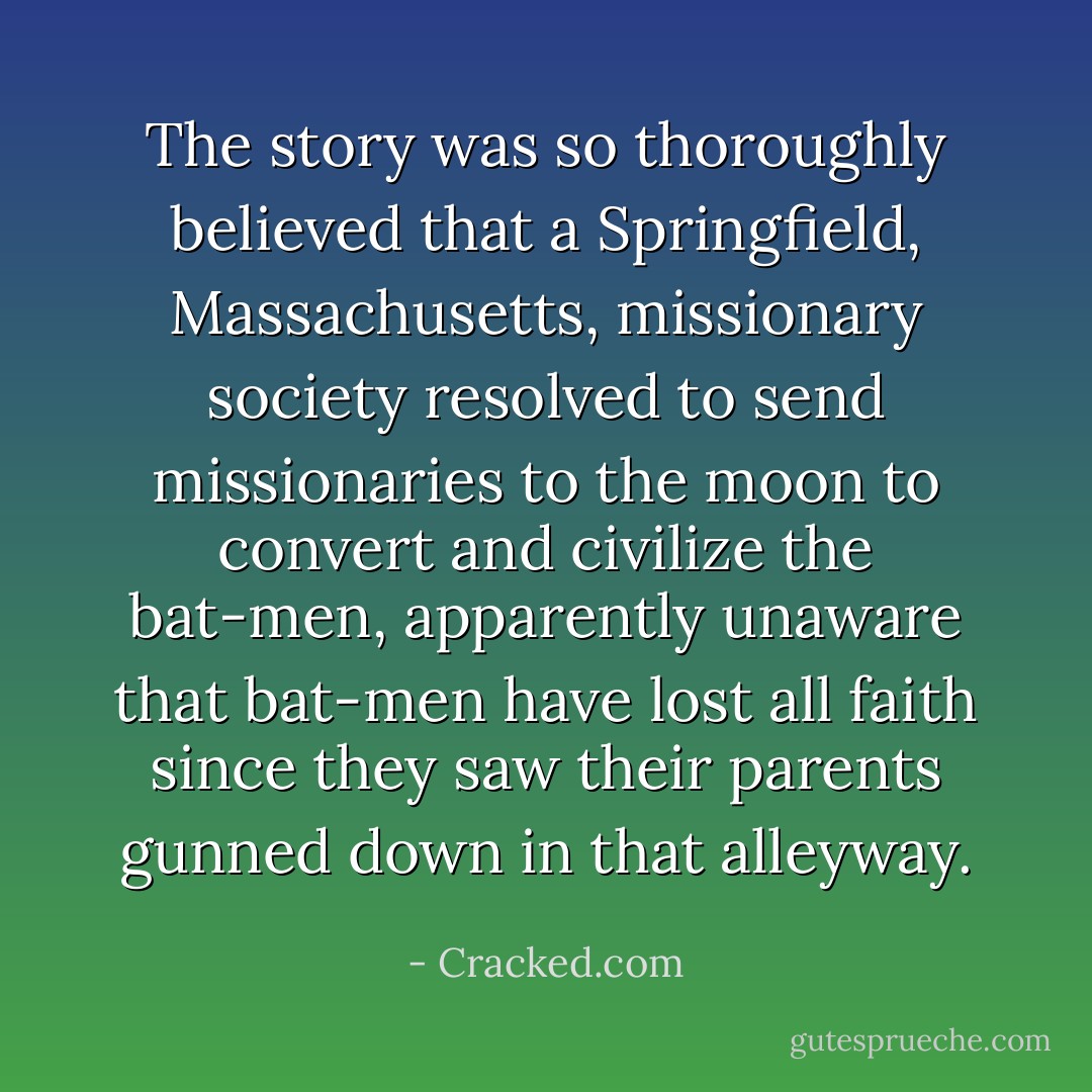 The story was so thoroughly believed that a Springfield, Massachusetts, missionary society resolved to send missionaries to the moon to convert and civilize the bat-men, apparently unaware that bat-men have lost all faith since they saw their parents gunned down in that alleyway. - Cracked.com