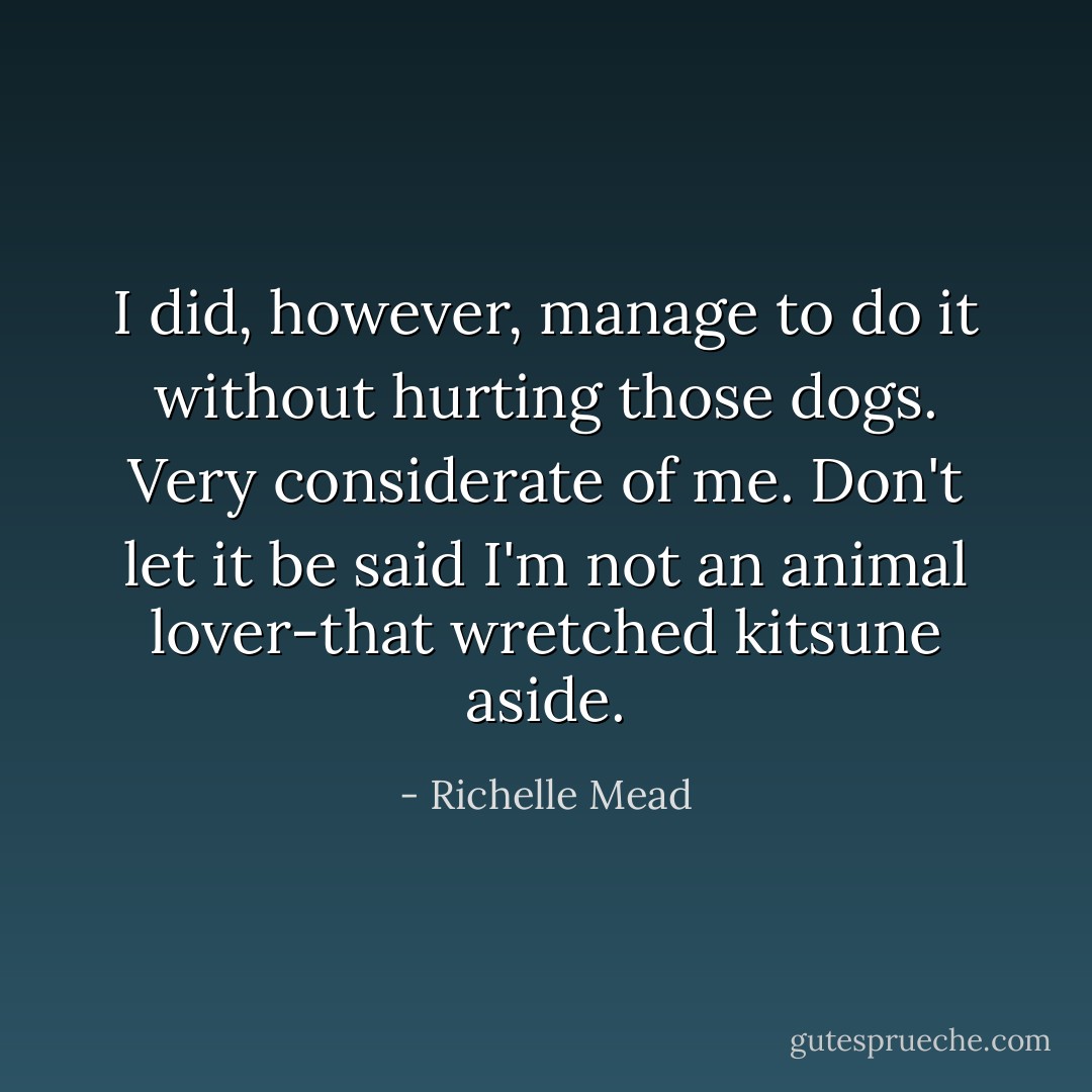 I did, however, manage to do it without hurting those dogs. Very considerate of me. Don't let it be said I'm not an animal lover-that wretched kitsune aside. - Richelle Mead