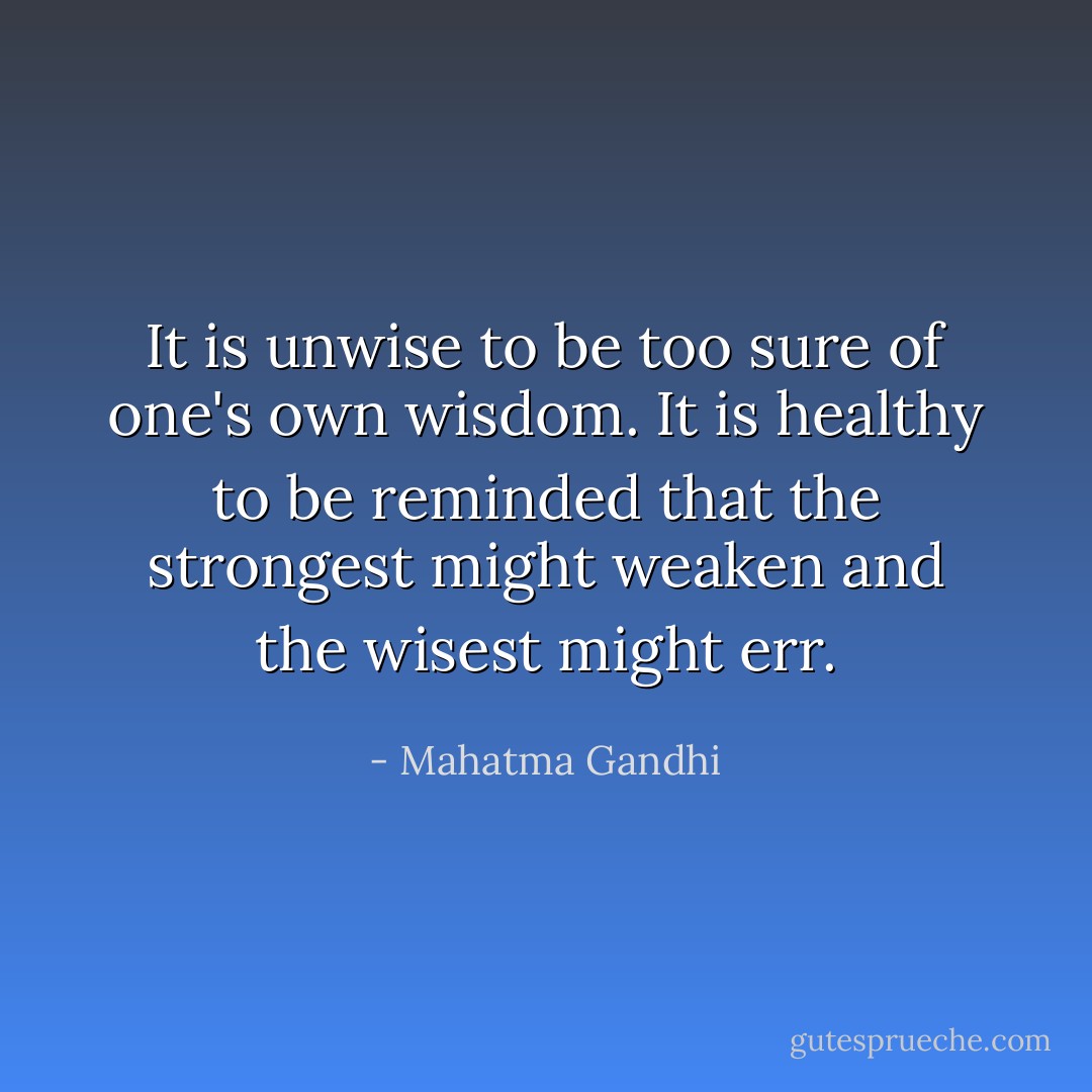 It is unwise to be too sure of one's own wisdom. It is healthy to be reminded that the strongest might weaken and the wisest might err. - Mahatma Gandhi