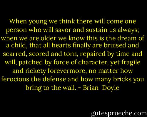 When young we think there will come one person who will savor and sustain us always; when we are older we know this is the dream of a child, that all hearts finally are bruised and scarred, scored and torn, repaired by time and will, patched by force of character, yet fragile and rickety forevermore, no matter how ferocious the defense and how many bricks you bring to the wall. - Brian  Doyle