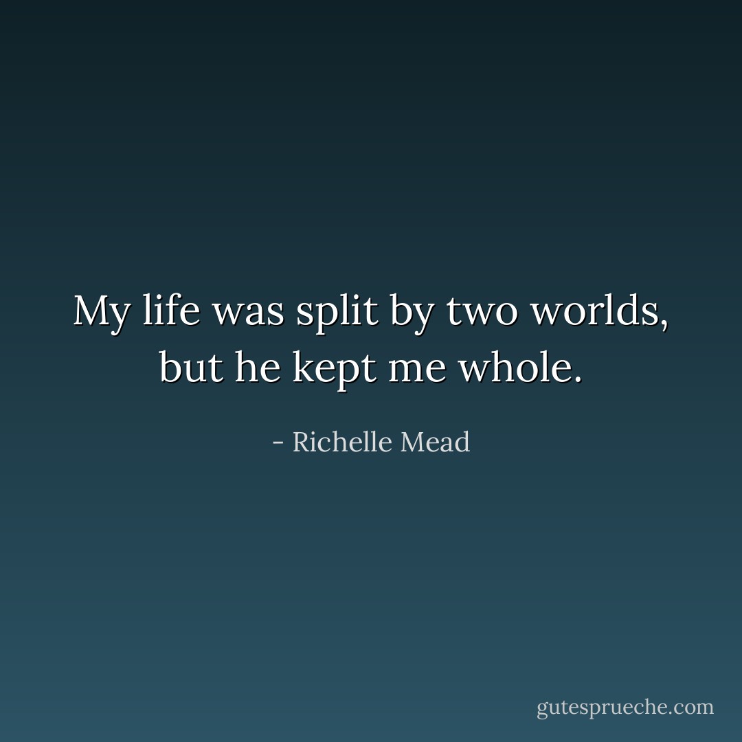 My life was split by two worlds, but he kept me whole. - Richelle Mead