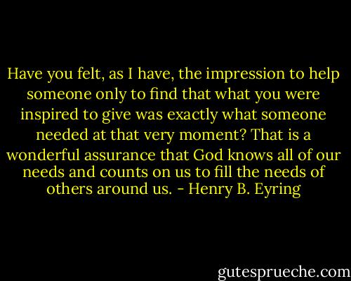 Have you felt, as I have, the impression to help someone only to find that what you were inspired to give was exactly what someone needed at that very moment?<br />That is a wonderful assurance that God knows all of our needs and counts on us to fill the needs of others around us. - Henry B. Eyring