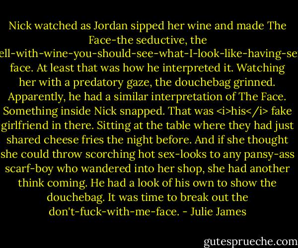 Nick watched as Jordan sipped her wine and made The Face-the seductive, the hell-with-wine-you-should-see-what-I-look-like-having-sex face. At least that was how he interpreted it.<br />Watching her with a predatory gaze, the douchebag grinned.<br />Apparently, he had a similar interpretation of The Face.<br />Something inside Nick snapped.<br />That was <i>his</i> fake girlfriend in there. Sitting at the table where they had just shared cheese fries the night before. And if she thought she could throw scorching hot sex-looks to any pansy-ass scarf-boy who wandered into her shop, she had another think coming.<br />He had a look of his own to show the douchebag.<br />It was time to break out the don't-fuck-with-me-face. - Julie James