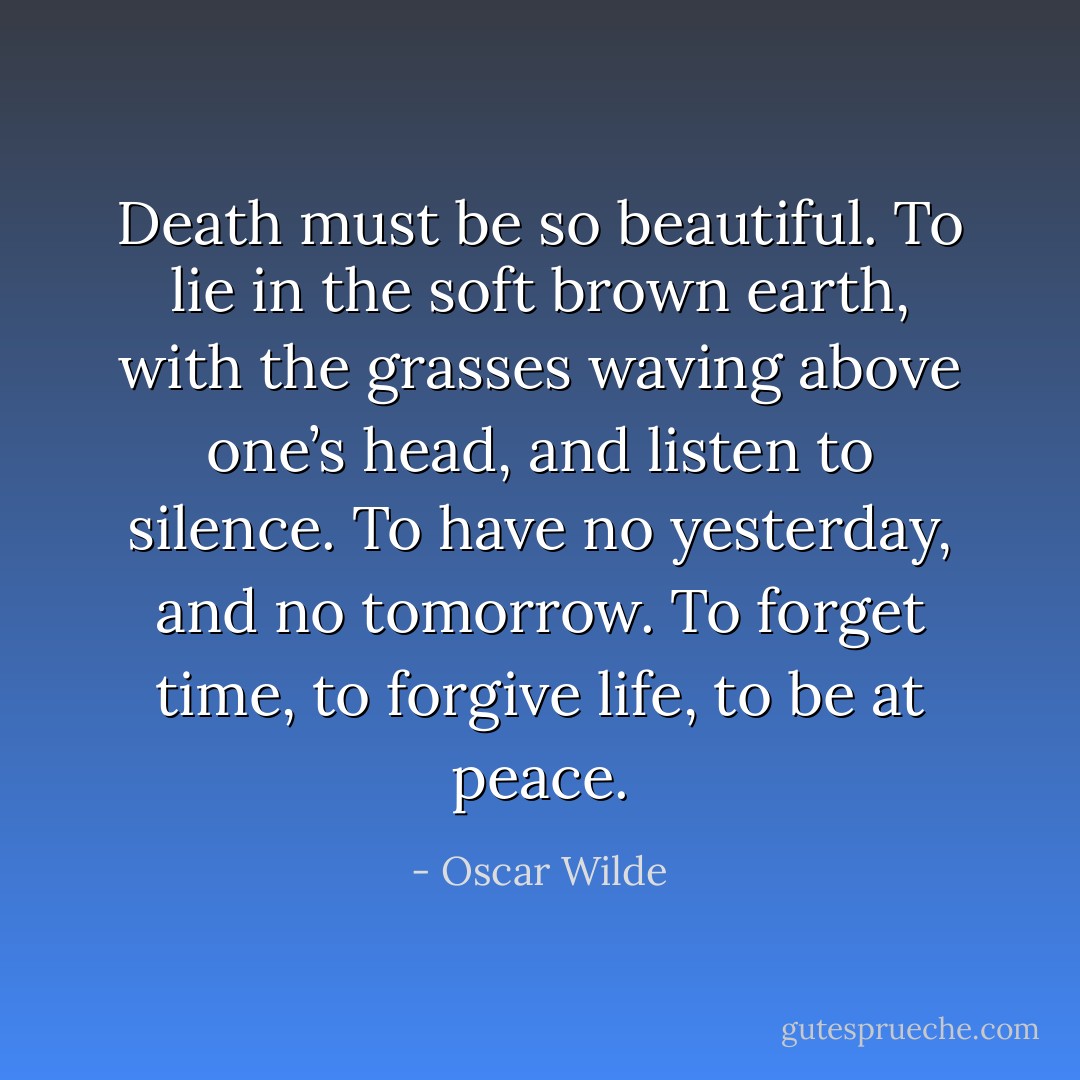 Death must be so beautiful. To lie in the soft brown earth, with the grasses waving above one’s head, and listen to silence. To have no yesterday, and no tomorrow. To forget time, to forgive life, to be at peace. - Oscar Wilde