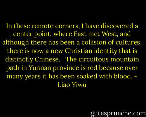 In these remote corners, I have discovered a center point, where East met West, and although there has been a collision of cultures, there is now a new Christian identity that is distinctly Chinese. <br /><br />The circuitous mountain path in Yunnan province is red because over many years it has been soaked with blood. - Liao Yiwu