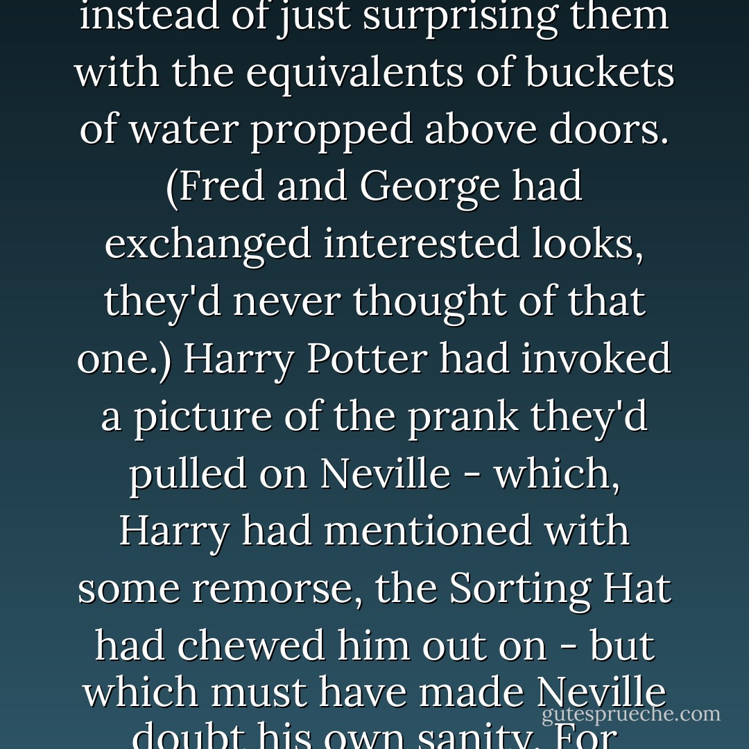 And then Harry Potter had launched in to a speech that was inspiring, yet vague. A speech to the effect that Fred and George and Lee had tremendous potential if they could just learn to be weirder. To make people's live surreal, instead of just surprising them with the equivalents of buckets of water propped above doors. (Fred and George had exchanged interested looks, they'd never thought of that one.) Harry Potter had invoked a picture of the prank they'd pulled on Neville - which, Harry had mentioned with some remorse, the Sorting Hat had chewed him out on - but which must have made Neville doubt his own sanity. For Neville it would have felt like being suddendly transported into an alternate universe. The same way everyone else had felt when they'd seen Snape apologize. That was the true power of pranking. - Eliezer Yudkowsky