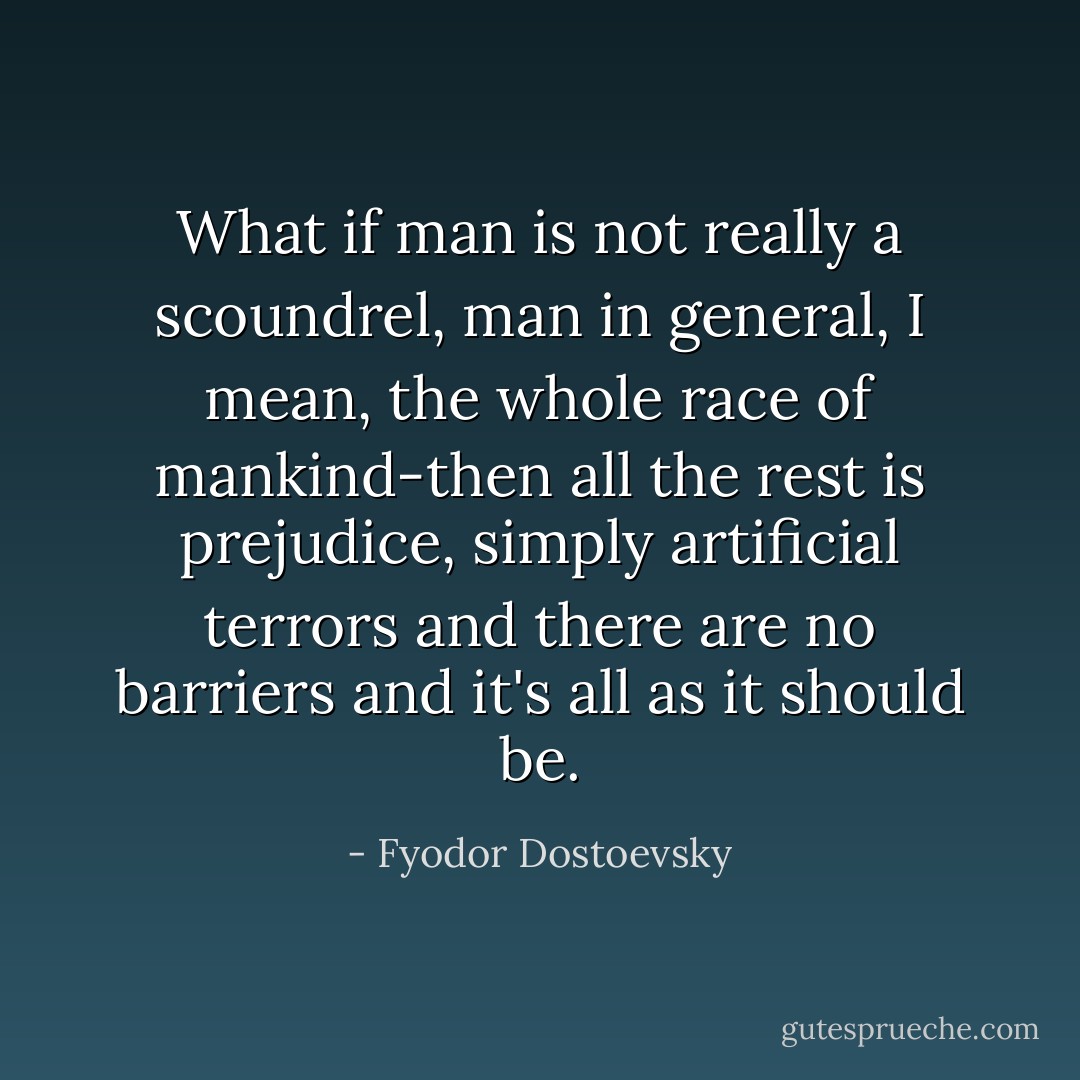 What if man is not really a scoundrel, man in general, I mean, the whole race of mankind-then all the rest is prejudice, simply artificial terrors and there are no barriers and it's all as it should be. - Fyodor Dostoevsky