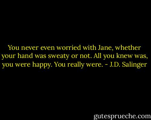 You never even worried with Jane, whether your hand was sweaty or not. All you knew was, you were happy. You really were. - J.D. Salinger