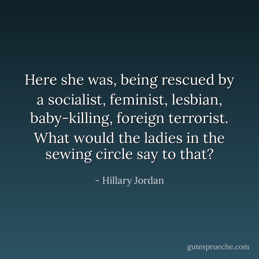 Here she was, being rescued by a socialist, feminist, lesbian, baby-killing, foreign terrorist. What would the ladies in the sewing circle say to that? - Hillary Jordan