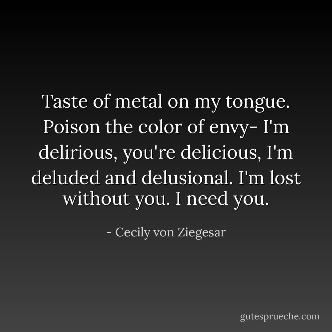 Taste of metal on my tongue. Poison the color of envy-<br />I'm delirious, you're delicious, I'm deluded and delusional.<br />I'm lost without you. I need you. - Cecily von Ziegesar